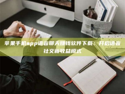 如东苹果手机app语音聊天赚钱软件下载：开启语音社交新收益模式